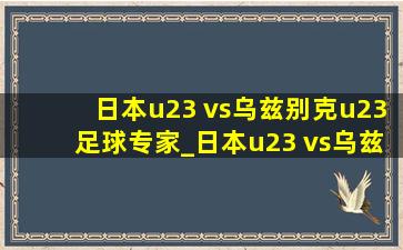 日本u23 vs乌兹别克u23足球专家_日本u23 vs乌兹别克u23